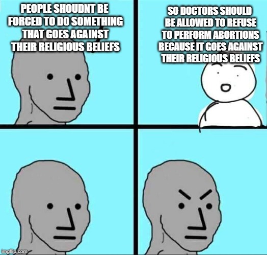 NPC Meme | SO DOCTORS SHOULD BE ALLOWED TO REFUSE TO PERFORM ABORTIONS BECAUSE IT GOES AGAINST THEIR RELIGIOUS BELIEFS; PEOPLE SHOUDNT BE FORCED TO DO SOMETHING THAT GOES AGAINST THEIR RELIGIOUS BELIEFS | image tagged in npc meme | made w/ Imgflip meme maker