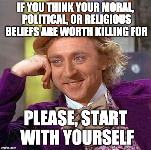 Creepy Condescending Wonka | IF YOU THINK YOUR MORAL, POLITICAL, OR RELIGIOUS BELIEFS ARE WORTH KILLING FOR; PLEASE, START WITH YOURSELF | image tagged in memes,creepy condescending wonka | made w/ Imgflip meme maker