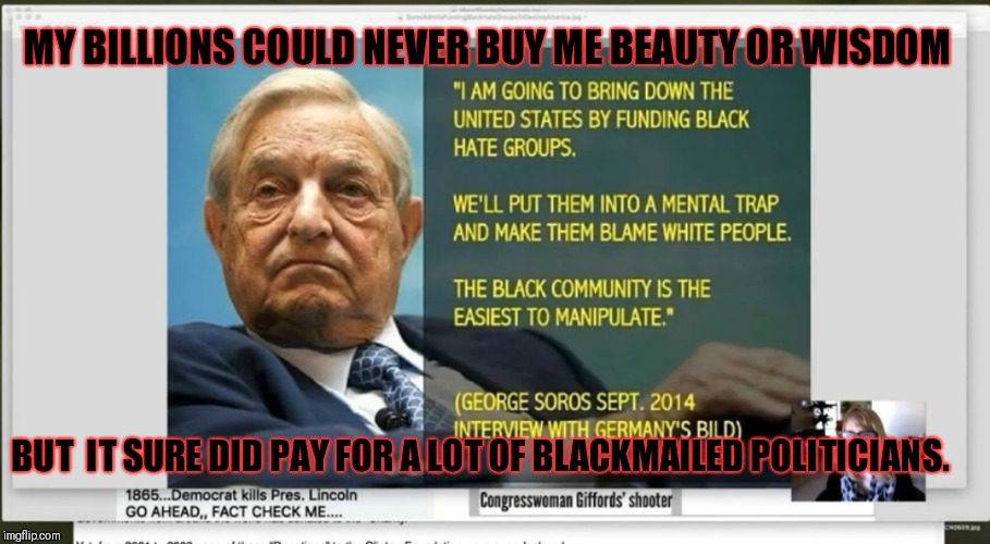 $1.4 billion....and that witch lost! | MY BILLIONS COULD NEVER BUY ME BEAUTY OR WISDOM; BUT  IT SURE DID PAY FOR A LOT OF BLACKMAILED POLITICIANS. | image tagged in soros execution for 2020,corruption,blackmail,executive order 13223,george soros | made w/ Imgflip meme maker