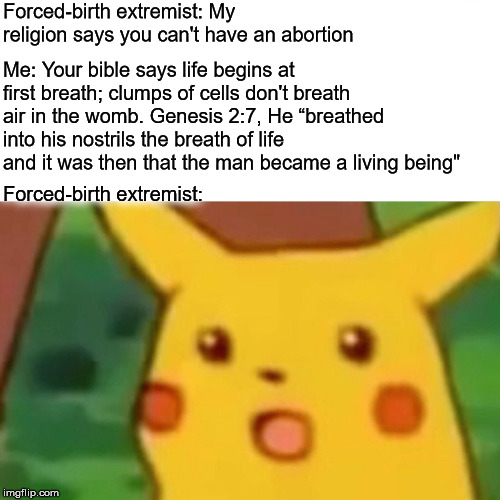 Surprised Pikachu Meme | Forced-birth extremist: My religion says you can't have an abortion; Me: Your bible says life begins at first breath; clumps of cells don't breath air in the womb. Genesis 2:7, He “breathed into his nostrils the breath of life and it was then that the man became a living being"; Forced-birth extremist: | image tagged in memes,surprised pikachu,abortion,forced-birth extremist,prolife,pro-choice | made w/ Imgflip meme maker