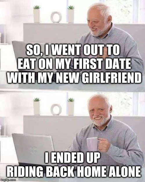 She ditched me for a guy with a Lambo then said "I never liked you in the first place". | SO, I WENT OUT TO EAT ON MY FIRST DATE WITH MY NEW GIRLFRIEND; I ENDED UP RIDING BACK HOME ALONE | image tagged in memes,hide the pain harold,tough,fun,funny,pain | made w/ Imgflip meme maker