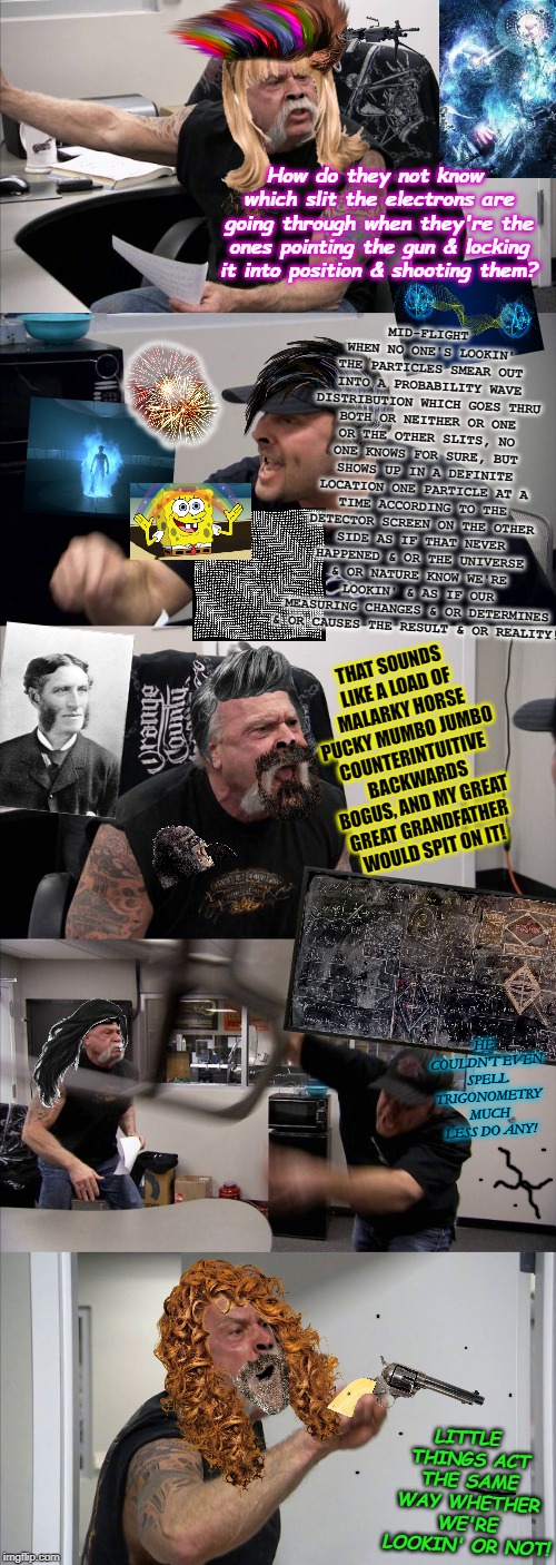 American Chopper Argument Meme | How do they not know which slit the electrons are going through when they're the ones pointing the gun & locking it into position & shooting them? MID-FLIGHT WHEN NO ONE'S LOOKIN' THE PARTICLES SMEAR OUT INTO A PROBABILITY WAVE DISTRIBUTION WHICH GOES THRU BOTH OR NEITHER OR ONE OR THE OTHER SLITS, NO ONE KNOWS FOR SURE, BUT SHOWS UP IN A DEFINITE LOCATION ONE PARTICLE AT A TIME ACCORDING TO THE DETECTOR SCREEN ON THE OTHER SIDE AS IF THAT NEVER HAPPENED & OR THE UNIVERSE & OR NATURE KNOW WE'RE LOOKIN' & AS IF OUR MEASURING CHANGES & OR DETERMINES & OR CAUSES THE RESULT & OR REALITY! THAT SOUNDS LIKE A LOAD OF MALARKY HORSE PUCKY MUMBO JUMBO COUNTERINTUITIVE BACKWARDS BOGUS, AND MY GREAT GREAT GRANDFATHER WOULD SPIT ON IT! HE COULDN'T EVEN SPELL TRIGONOMETRY MUCH LESS DO ANY! LITTLE THINGS ACT THE SAME WAY WHETHER WE'RE LOOKIN' OR NOT! | image tagged in memes,american chopper argument | made w/ Imgflip meme maker