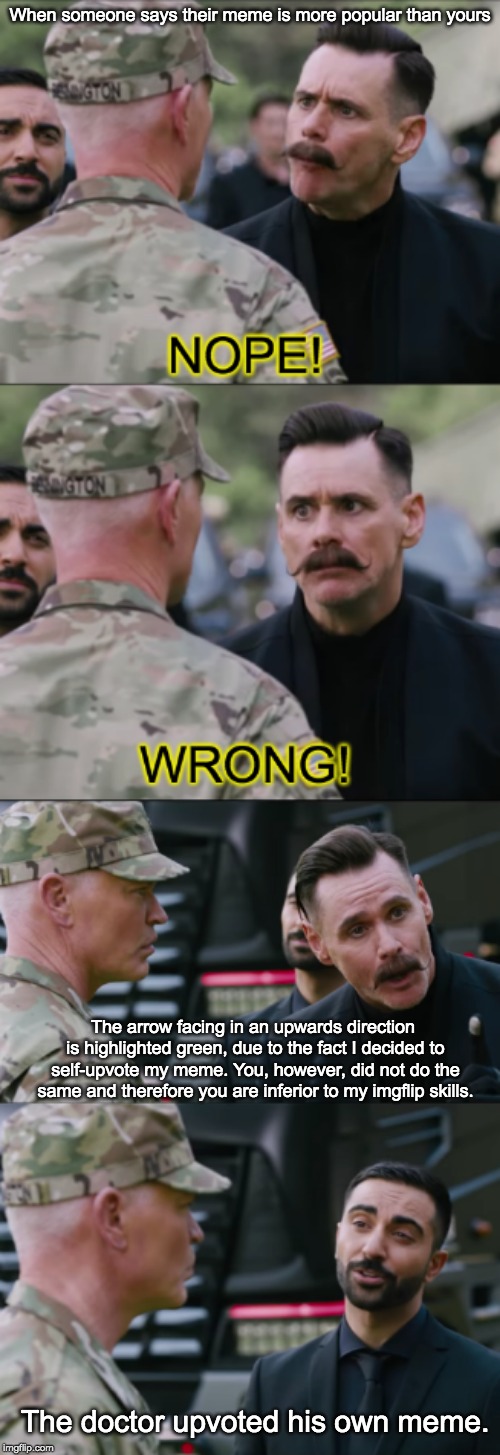 New meme template! Remember to upvote your own meme if you're cooler than Mr. Major over there. | When someone says their meme is more popular than yours; The arrow facing in an upwards direction is highlighted green, due to the fact I decided to self-upvote my meme. You, however, did not do the same and therefore you are inferior to my imgflip skills. The doctor upvoted his own meme. | image tagged in jim carrey nope wrong,jim carrey,sonic movie,objection,dominance,2019 | made w/ Imgflip meme maker