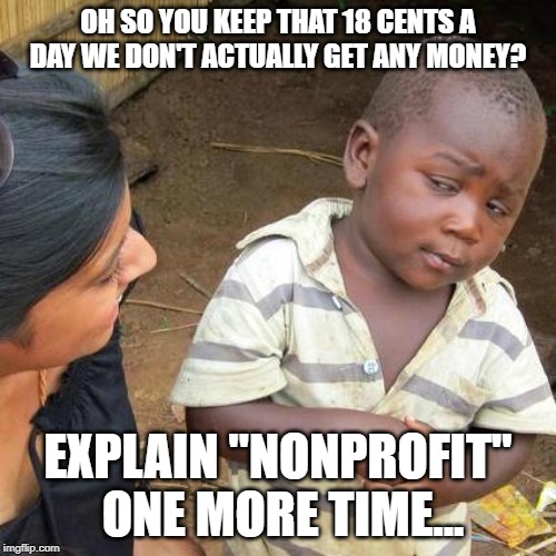 Third World Skeptical Kid Meme | OH SO YOU KEEP THAT 18 CENTS A DAY WE DON'T ACTUALLY GET ANY MONEY? EXPLAIN "NONPROFIT" ONE MORE TIME... | image tagged in memes,third world skeptical kid | made w/ Imgflip meme maker