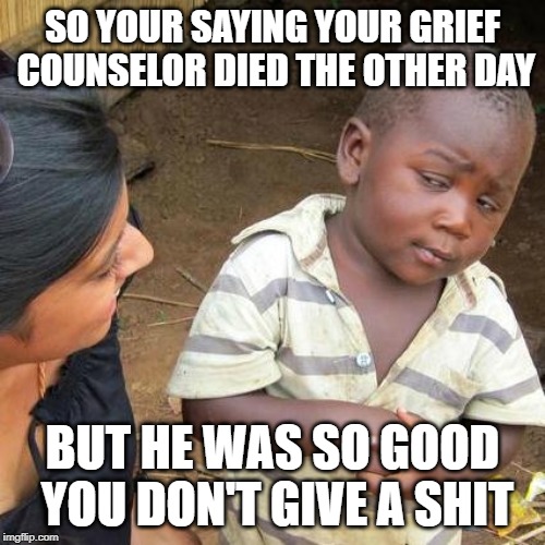 Third World Skeptical Kid | SO YOUR SAYING YOUR GRIEF COUNSELOR DIED THE OTHER DAY; BUT HE WAS SO GOOD YOU DON'T GIVE A SHIT | image tagged in memes,third world skeptical kid | made w/ Imgflip meme maker