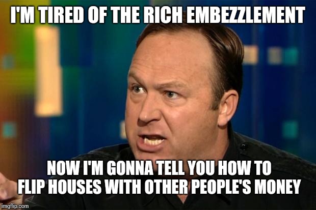Alex Jones | I'M TIRED OF THE RICH EMBEZZLEMENT; NOW I'M GONNA TELL YOU HOW TO FLIP HOUSES WITH OTHER PEOPLE'S MONEY | image tagged in alex jones | made w/ Imgflip meme maker