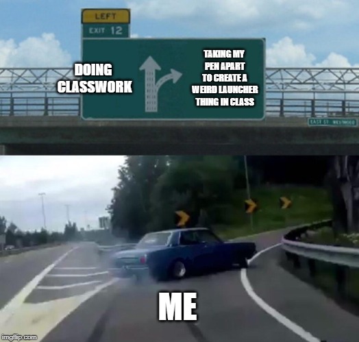 Left Exit 12 Off Ramp | DOING CLASSWORK; TAKING MY PEN APART TO CREATE A WEIRD LAUNCHER THING IN CLASS; ME | image tagged in memes,left exit 12 off ramp | made w/ Imgflip meme maker