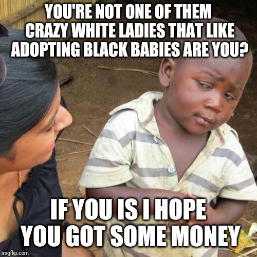 Third World Skeptical Kid Meme | YOU'RE NOT ONE OF THEM CRAZY WHITE LADIES THAT LIKE ADOPTING BLACK BABIES ARE YOU? IF YOU IS I HOPE YOU GOT SOME MONEY | image tagged in memes,third world skeptical kid | made w/ Imgflip meme maker