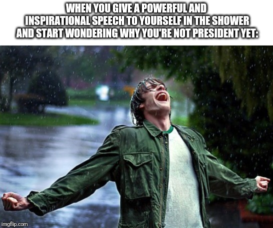 Joyful rain | WHEN YOU GIVE A POWERFUL AND INSPIRATIONAL SPEECH TO YOURSELF IN THE SHOWER AND START WONDERING WHY YOU'RE NOT PRESIDENT YET: | image tagged in joyful rain | made w/ Imgflip meme maker