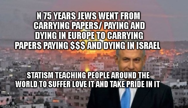 Bibi phosphorus | N 75 YEARS JEWS WENT FROM CARRYING PAPERS/ PAYING AND DYING IN EUROPE TO CARRYING PAPERS PAYING $$$ AND DYING IN ISRAEL; STATISM TEACHING PEOPLE AROUND THE WORLD TO SUFFER LOVE IT AND TAKE PRIDE IN IT | image tagged in bibi phosphorus | made w/ Imgflip meme maker