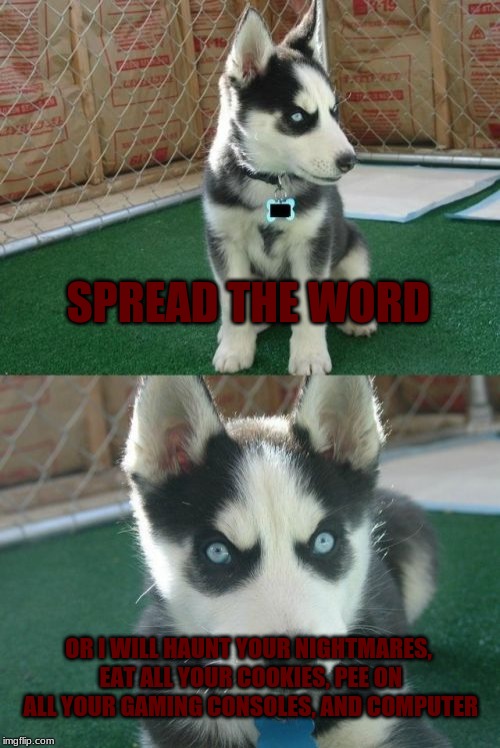 Insanity Puppy Meme | SPREAD THE WORD; OR I WILL HAUNT YOUR NIGHTMARES, EAT ALL YOUR COOKIES, PEE ON ALL YOUR GAMING CONSOLES, AND COMPUTER | image tagged in memes,insanity puppy | made w/ Imgflip meme maker
