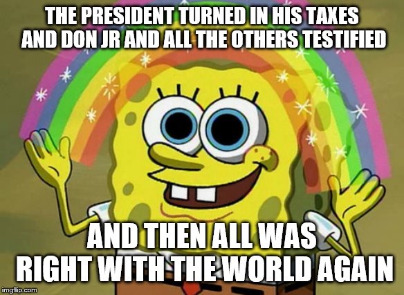 Imagination Spongebob | THE PRESIDENT TURNED IN HIS TAXES AND DON JR AND ALL THE OTHERS TESTIFIED; AND THEN ALL WAS RIGHT WITH THE WORLD AGAIN | image tagged in memes,imagination spongebob | made w/ Imgflip meme maker