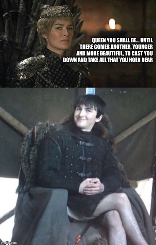 QUEEN YOU SHALL BE... UNTIL THERE COMES ANOTHER, YOUNGER AND MORE BEAUTIFUL, TO CAST YOU DOWN AND TAKE ALL THAT YOU HOLD DEAR | image tagged in game of thrones | made w/ Imgflip meme maker