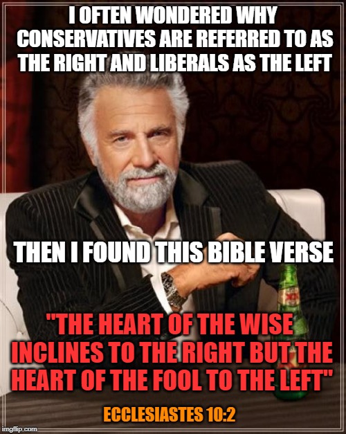 Not a big reader of the Bible, but sometimes you find a gem. |  I OFTEN WONDERED WHY CONSERVATIVES ARE REFERRED TO AS THE RIGHT AND LIBERALS AS THE LEFT; THEN I FOUND THIS BIBLE VERSE; "THE HEART OF THE WISE INCLINES TO THE RIGHT BUT THE HEART OF THE FOOL TO THE LEFT"; ECCLESIASTES 10:2 | image tagged in memes,the most interesting man in the world | made w/ Imgflip meme maker