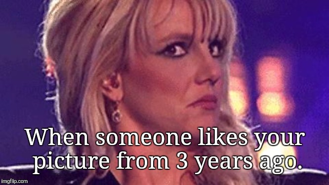 britney-unsure | When someone likes your picture from 3 years ago. | image tagged in britney-unsure,memes | made w/ Imgflip meme maker