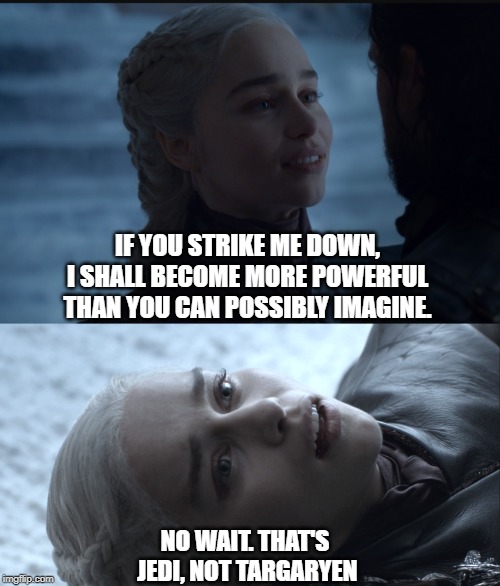 Khaleesi and Jon | IF YOU STRIKE ME DOWN, I SHALL BECOME MORE POWERFUL THAN YOU CAN POSSIBLY IMAGINE. NO WAIT. THAT'S JEDI, NOT TARGARYEN | image tagged in jedi,khaleesi,jon,got,thrones,finale | made w/ Imgflip meme maker