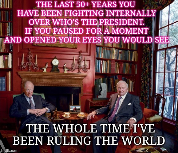 Rothchild Rockerfeller plotting | THE LAST 50+ YEARS YOU HAVE BEEN FIGHTING INTERNALLY OVER WHO'S THE PRESIDENT. IF YOU PAUSED FOR A MOMENT AND OPENED YOUR EYES YOU WOULD SEE; THE WHOLE TIME I'VE BEEN RULING THE WORLD | image tagged in rothchild rockerfeller plotting | made w/ Imgflip meme maker