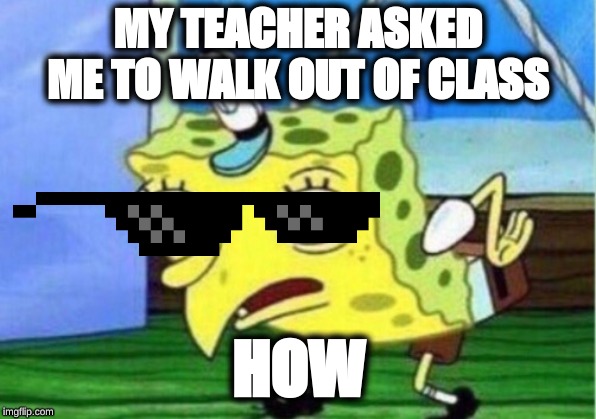 Mocking Spongebob | MY TEACHER ASKED ME TO WALK OUT OF CLASS; HOW | image tagged in memes,mocking spongebob | made w/ Imgflip meme maker