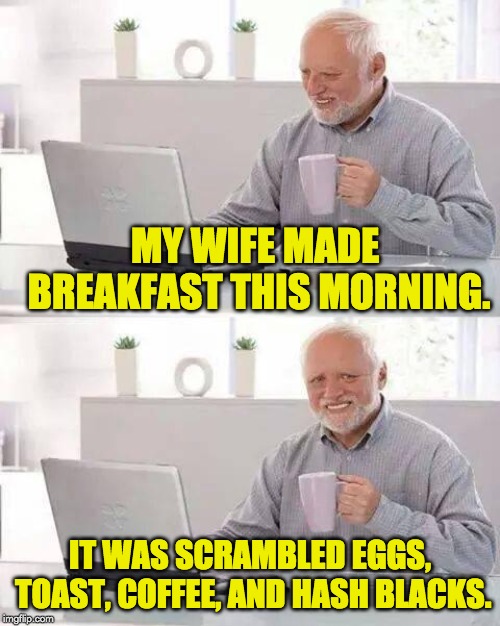Hide the Pain Harold Meme |  MY WIFE MADE BREAKFAST THIS MORNING. IT WAS SCRAMBLED EGGS, TOAST, COFFEE, AND HASH BLACKS. | image tagged in memes,hide the pain harold | made w/ Imgflip meme maker
