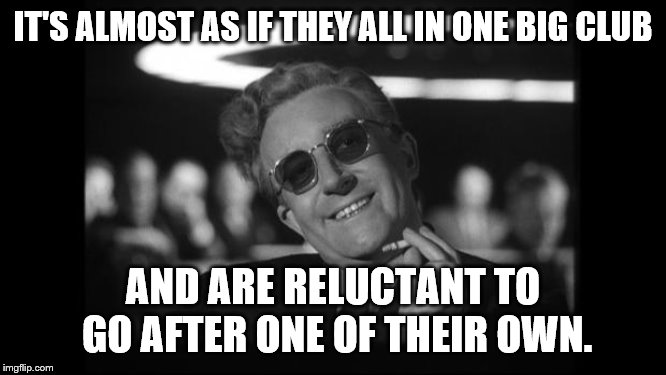 dr strangelove | IT'S ALMOST AS IF THEY ALL IN ONE BIG CLUB AND ARE RELUCTANT TO GO AFTER ONE OF THEIR OWN. | image tagged in dr strangelove | made w/ Imgflip meme maker