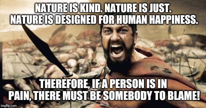 Really? | NATURE IS KIND. NATURE IS JUST. NATURE IS DESIGNED FOR HUMAN HAPPINESS. THEREFORE, IF A PERSON IS IN PAIN, THERE MUST BE SOMEBODY TO BLAME! | image tagged in memes,sparta leonidas,suffering,blame,nature | made w/ Imgflip meme maker