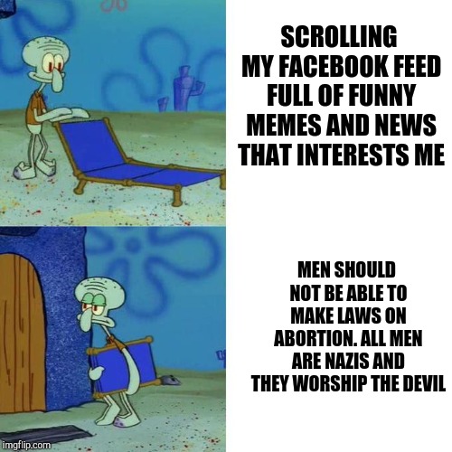 Squidwards Lounge Chair | SCROLLING MY FACEBOOK FEED FULL OF FUNNY MEMES AND NEWS THAT INTERESTS ME; MEN SHOULD NOT BE ABLE TO MAKE LAWS ON ABORTION. ALL MEN ARE NAZIS AND THEY WORSHIP THE DEVIL | image tagged in squidwards lounge chair | made w/ Imgflip meme maker
