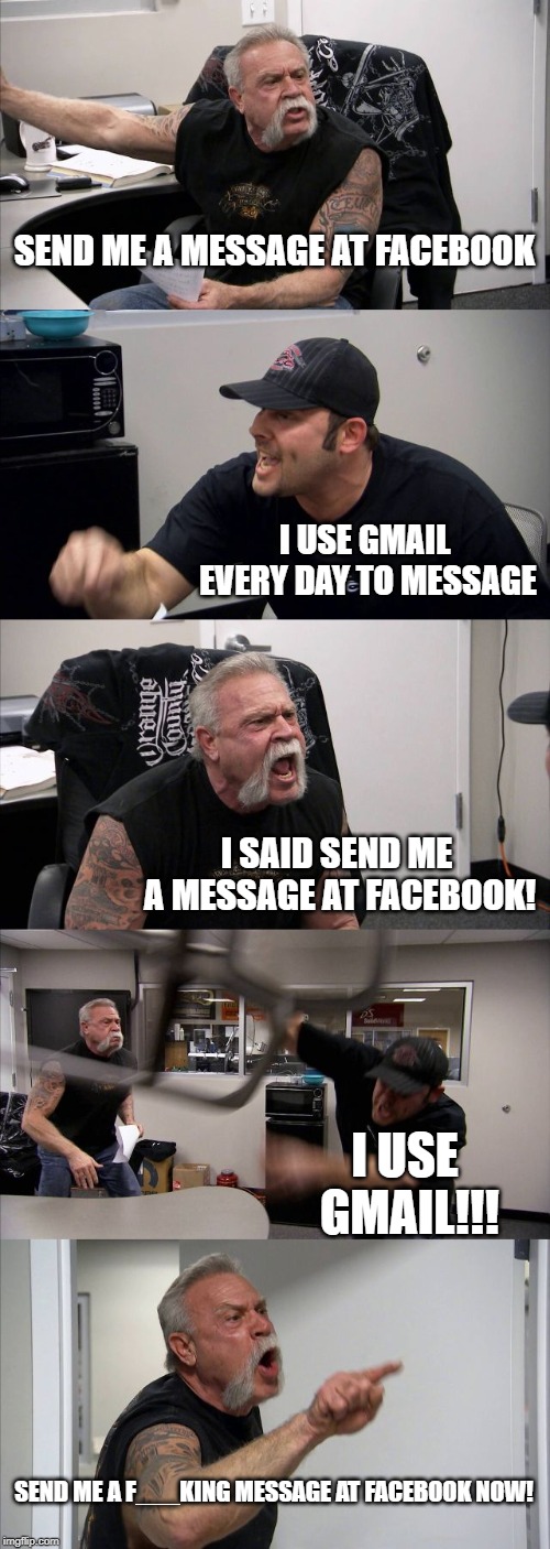 American Chopper Argument Meme | SEND ME A MESSAGE AT FACEBOOK; I USE GMAIL EVERY DAY TO MESSAGE; I SAID SEND ME A MESSAGE AT FACEBOOK! I USE GMAIL!!! SEND ME A F___KING MESSAGE AT FACEBOOK NOW! | image tagged in memes,american chopper argument | made w/ Imgflip meme maker