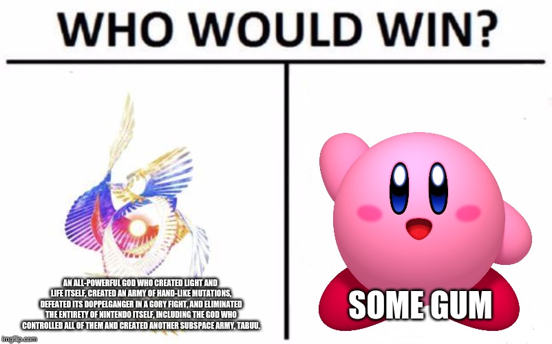 I mean do we really need to debate? | AN ALL-POWERFUL GOD WHO CREATED LIGHT AND LIFE ITSELF, CREATED AN ARMY OF HAND-LIKE MUTATIONS, DEFEATED ITS DOPPELGANGER IN A GORY FIGHT, AND ELIMINATED THE ENTIRETY OF NINTENDO ITSELF, INCLUDING THE GOD WHO CONTROLLED ALL OF THEM AND CREATED ANOTHER SUBSPACE ARMY, TABUU. SOME GUM | image tagged in memes,who would win,super smash bros,kirby,poyo,galeem | made w/ Imgflip meme maker