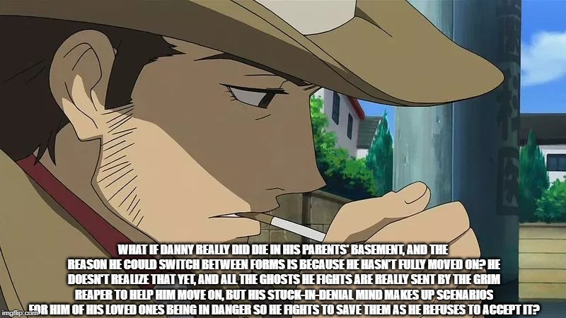 Just a Sudden Thought | WHAT IF DANNY REALLY DID DIE IN HIS PARENTS' BASEMENT, AND THE REASON HE COULD SWITCH BETWEEN FORMS IS BECAUSE HE HASN'T FULLY MOVED ON? HE DOESN'T REALIZE THAT YET, AND ALL THE GHOSTS HE FIGHTS ARE REALLY SENT BY THE GRIM REAPER TO HELP HIM MOVE ON, BUT HIS STUCK-IN-DENIAL MIND MAKES UP SCENARIOS FOR HIM OF HIS LOVED ONES BEING IN DANGER SO HE FIGHTS TO SAVE THEM AS HE REFUSES TO ACCEPT IT? | image tagged in memes,anime detective,danny phantom | made w/ Imgflip meme maker