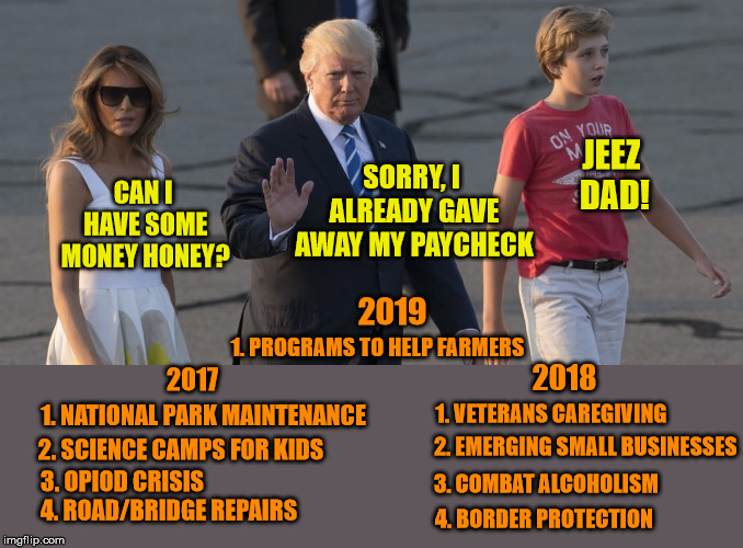 President Donates Salary - Media Looks the Other Way |  JEEZ DAD! SORRY, I ALREADY GAVE AWAY MY PAYCHECK; CAN I HAVE SOME MONEY HONEY? 2019; 1. PROGRAMS TO HELP FARMERS; 2018; 2017; 1. VETERANS CAREGIVING; 1. NATIONAL PARK MAINTENANCE; 2. EMERGING SMALL BUSINESSES; 2. SCIENCE CAMPS FOR KIDS; 3. OPIOD CRISIS; 3. COMBAT ALCOHOLISM; 4. ROAD/BRIDGE REPAIRS; 4. BORDER PROTECTION | image tagged in president trump,generosity,kindness,a helping hand,maga | made w/ Imgflip meme maker