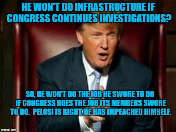 Donald Trump | HE WON'T DO INFRASTRUCTURE IF CONGRESS CONTINUES INVESTIGATIONS? SO, HE WON'T DO THE JOB HE SWORE TO DO IF CONGRESS DOES THE JOB ITS MEMBERS SWORE TO DO.  PELOSI IS RIGHT, HE HAS IMPEACHED HIMSELF. | image tagged in donald trump | made w/ Imgflip meme maker