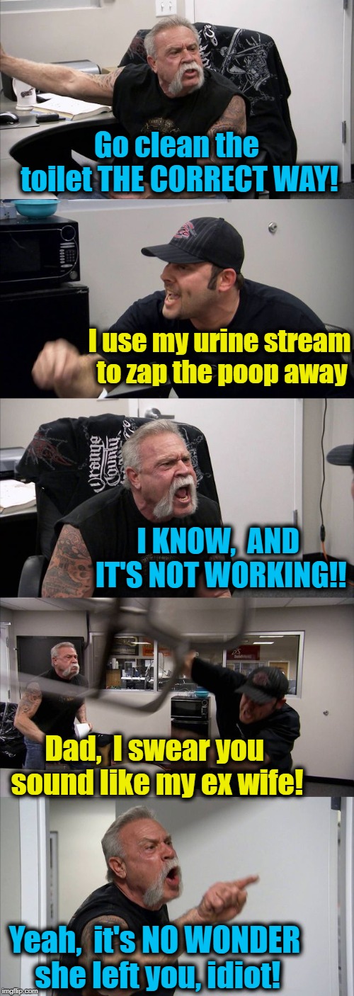 SMH @ these two! lol | Go clean the toilet THE CORRECT WAY! I use my urine stream to zap the poop away; I KNOW,  AND IT'S NOT WORKING!! Dad,  I swear you sound like my ex wife! Yeah,  it's NO WONDER she left you, idiot! | image tagged in memes,american chopper argument | made w/ Imgflip meme maker