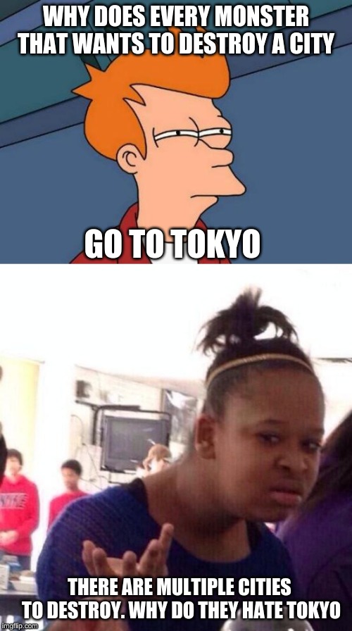 tokyo hate by monsters | WHY DOES EVERY MONSTER THAT WANTS TO DESTROY A CITY; GO TO TOKYO; THERE ARE MULTIPLE CITIES TO DESTROY. WHY DO THEY HATE TOKYO | image tagged in memes,futurama fry,tokyo,wtf,confused,haters | made w/ Imgflip meme maker