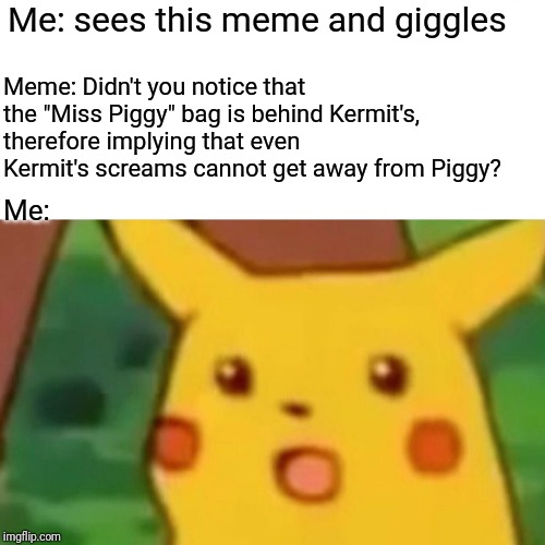 Me: sees this meme and giggles Meme: Didn't you notice that the "Miss Piggy" bag is behind Kermit's, therefore implying that even Kermit's s | image tagged in memes,surprised pikachu | made w/ Imgflip meme maker