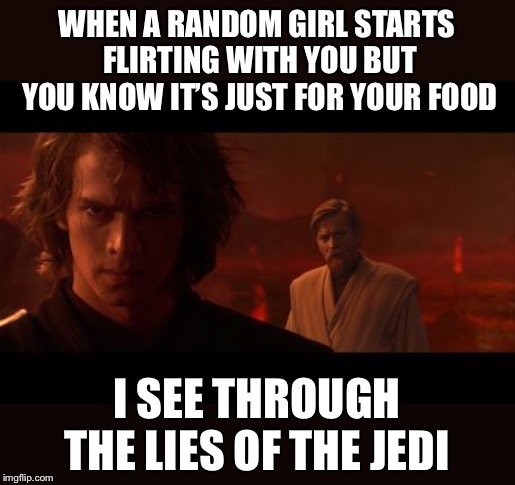 Anakin Obi-Wan Not With Me My Enemy Sith Deals Absolutes |  WHEN A RANDOM GIRL STARTS FLIRTING WITH YOU BUT YOU KNOW IT’S JUST FOR YOUR FOOD; I SEE THROUGH THE LIES OF THE JEDI | image tagged in anakin obi-wan not with me my enemy sith deals absolutes | made w/ Imgflip meme maker