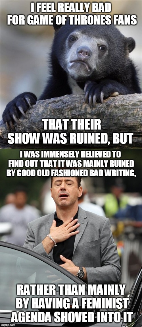 (Apart from Jon Snow being emasculated, and Arya having too much power, but those weren't the main things that ruined it.) | I FEEL REALLY BAD FOR GAME OF THRONES FANS; THAT THEIR SHOW WAS RUINED, BUT; I WAS IMMENSELY RELIEVED TO FIND OUT THAT IT WAS MAINLY RUINED BY GOOD OLD FASHIONED BAD WRITING, RATHER THAN MAINLY BY HAVING A FEMINIST AGENDA SHOVED INTO IT | image tagged in memes,confession bear,relief,game of thrones,fandom,culture | made w/ Imgflip meme maker