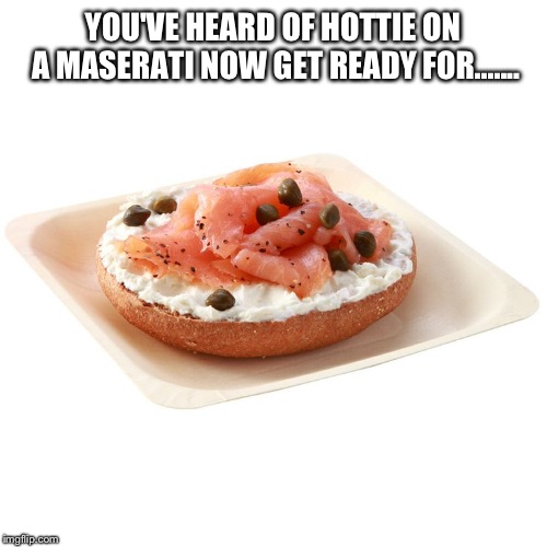 Salmon bagel | YOU'VE HEARD OF HOTTIE ON A MASERATI NOW GET READY FOR....... | image tagged in salmon bagel | made w/ Imgflip meme maker