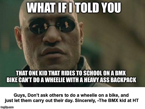 Matrix Morpheus | WHAT IF I TOLD YOU; THAT ONE KID THAT RIDES TO SCHOOL ON A BMX BIKE CAN’T DO A WHEELIE WITH A HEAVY ASS BACKPACK; Guys, Don’t ask others to do a wheelie on a bike, and just let them carry out their day. Sincerely,
-The BMX kid at HT | image tagged in memes,matrix morpheus | made w/ Imgflip meme maker