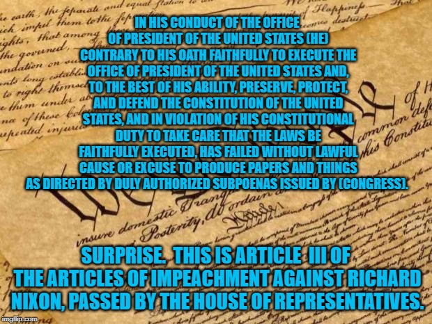 Constitution | IN HIS CONDUCT OF THE OFFICE OF PRESIDENT OF THE UNITED STATES (HE) CONTRARY TO HIS OATH FAITHFULLY TO EXECUTE THE OFFICE OF PRESIDENT OF THE UNITED STATES AND, TO THE BEST OF HIS ABILITY, PRESERVE, PROTECT, AND DEFEND THE CONSTITUTION OF THE UNITED STATES, AND IN VIOLATION OF HIS CONSTITUTIONAL DUTY TO TAKE CARE THAT THE LAWS BE FAITHFULLY EXECUTED, HAS FAILED WITHOUT LAWFUL CAUSE OR EXCUSE TO PRODUCE PAPERS AND THINGS AS DIRECTED BY DULY AUTHORIZED SUBPOENAS ISSUED BY (CONGRESS). SURPRISE.  THIS IS ARTICLE  III OF THE ARTICLES OF IMPEACHMENT AGAINST RICHARD NIXON, PASSED BY THE HOUSE OF REPRESENTATIVES. | image tagged in constitution | made w/ Imgflip meme maker