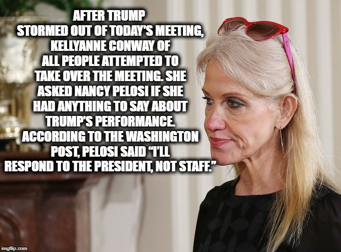 Kellyanne PWNDway | AFTER TRUMP STORMED OUT OF TODAY'S MEETING, KELLYANNE CONWAY OF ALL PEOPLE ATTEMPTED TO TAKE OVER THE MEETING. SHE ASKED NANCY PELOSI IF SHE HAD ANYTHING TO SAY ABOUT TRUMP’S PERFORMANCE. ACCORDING TO THE WASHINGTON POST, PELOSI SAID “I’LL RESPOND TO THE PRESIDENT, NOT STAFF.” | image tagged in kellyanne conway,donald trump,nancy pelosi,impeach trump,pwned,lol | made w/ Imgflip meme maker