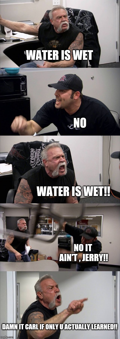 American Chopper Argument | WATER IS WET; NO; WATER IS WET!! NO IT AIN'T , JERRY!! DAMN IT CARL IF ONLY U ACTUALLY LEARNED!! | image tagged in memes,american chopper argument | made w/ Imgflip meme maker