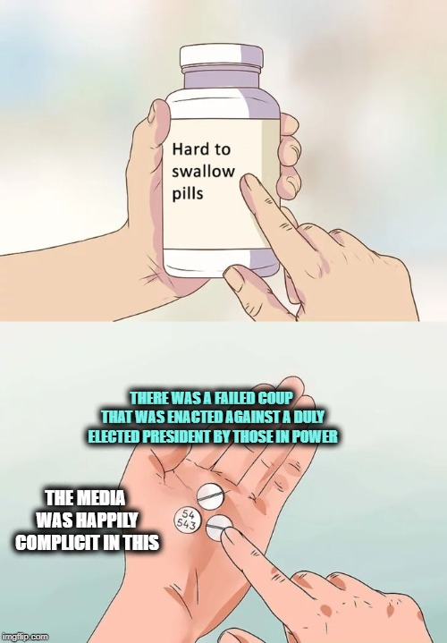 Hard To Swallow Pills | THERE WAS A FAILED COUP THAT WAS ENACTED AGAINST A DULY ELECTED PRESIDENT BY THOSE IN POWER; THE MEDIA WAS HAPPILY COMPLICIT IN THIS | image tagged in memes,hard to swallow pills | made w/ Imgflip meme maker