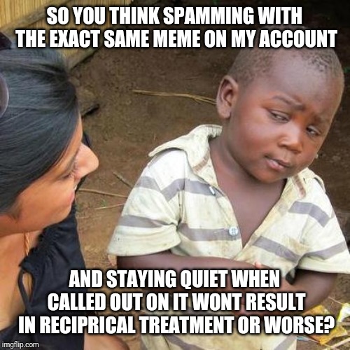 Third World Skeptical Kid Meme | SO YOU THINK SPAMMING WITH THE EXACT SAME MEME ON MY ACCOUNT AND STAYING QUIET WHEN CALLED OUT ON IT WONT RESULT IN RECIPRICAL TREATMENT OR  | image tagged in memes,third world skeptical kid | made w/ Imgflip meme maker