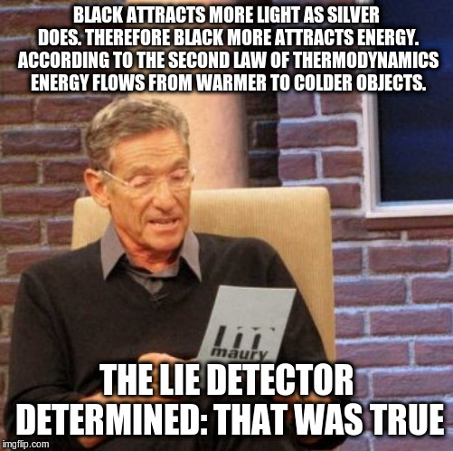 Maury Lie Detector Meme | BLACK ATTRACTS MORE LIGHT AS SILVER DOES. THEREFORE BLACK MORE ATTRACTS ENERGY. ACCORDING TO THE SECOND LAW OF THERMODYNAMICS ENERGY FLOWS F | image tagged in memes,maury lie detector | made w/ Imgflip meme maker