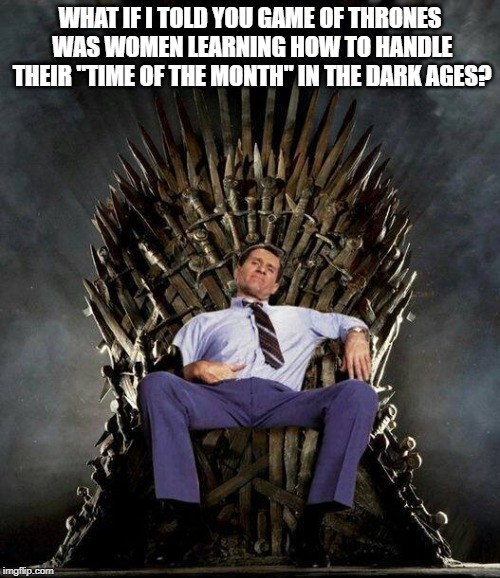 Al Bundy's Game of Thrones | WHAT IF I TOLD YOU GAME OF THRONES WAS WOMEN LEARNING HOW TO HANDLE THEIR "TIME OF THE MONTH" IN THE DARK AGES? | image tagged in al bundy's game of thrones | made w/ Imgflip meme maker
