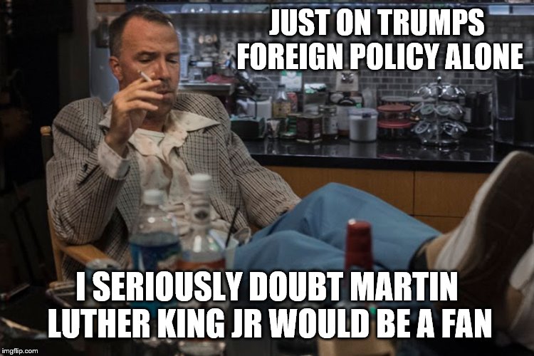 JUST ON TRUMPS FOREIGN POLICY ALONE I SERIOUSLY DOUBT MARTIN LUTHER KING JR WOULD BE A FAN | made w/ Imgflip meme maker