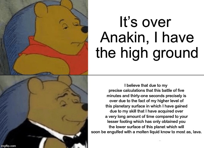 Tuxedo Winnie The Pooh | It’s over Anakin, I have the high ground; I believe that due to my precise calculations that this battle of five minutes and thirty-one seconds precisely is over due to the fact of my higher level of this planetary surface in which I have gained due to my skill that I have acquired over a very long amount of time compared to your lesser footing which has only obtained you the lower surface of this planet which will soon be engulfed with a molten liquid know to most as, lava. | image tagged in memes,tuxedo winnie the pooh,the high ground,high ground,star wars | made w/ Imgflip meme maker