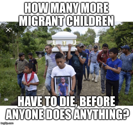 Migrant children dying at the border | HOW MANY MORE MIGRANT CHILDREN; HAVE TO DIE, BEFORE ANYONE DOES ANYTHING? | image tagged in immigrant children,migrant children dying at the border,children dying at the border | made w/ Imgflip meme maker