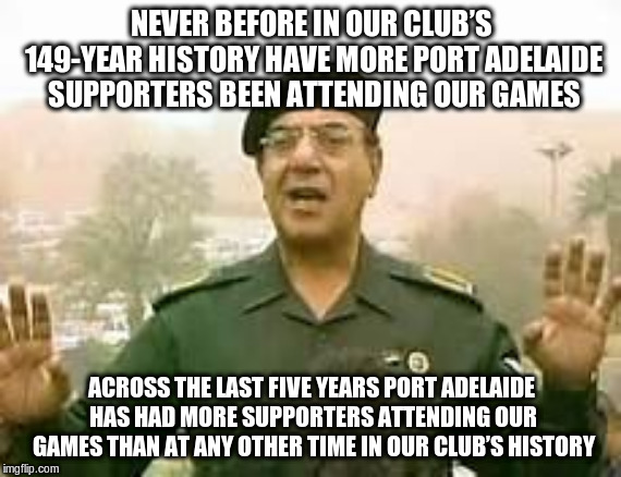 Baghdad Bob | NEVER BEFORE IN OUR CLUB’S 149-YEAR HISTORY HAVE MORE PORT ADELAIDE SUPPORTERS BEEN ATTENDING OUR GAMES; ACROSS THE LAST FIVE YEARS PORT ADELAIDE HAS HAD MORE SUPPORTERS ATTENDING OUR GAMES THAN AT ANY OTHER TIME IN OUR CLUB’S HISTORY | image tagged in baghdad bob | made w/ Imgflip meme maker