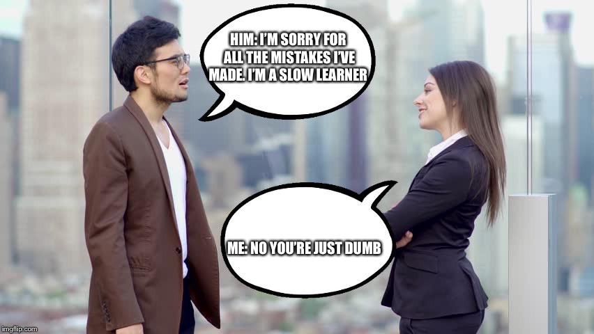man and woman | HIM: I’M SORRY FOR ALL THE MISTAKES I’VE MADE. I’M A SLOW LEARNER; ME: NO YOU’RE JUST DUMB | image tagged in man and woman | made w/ Imgflip meme maker